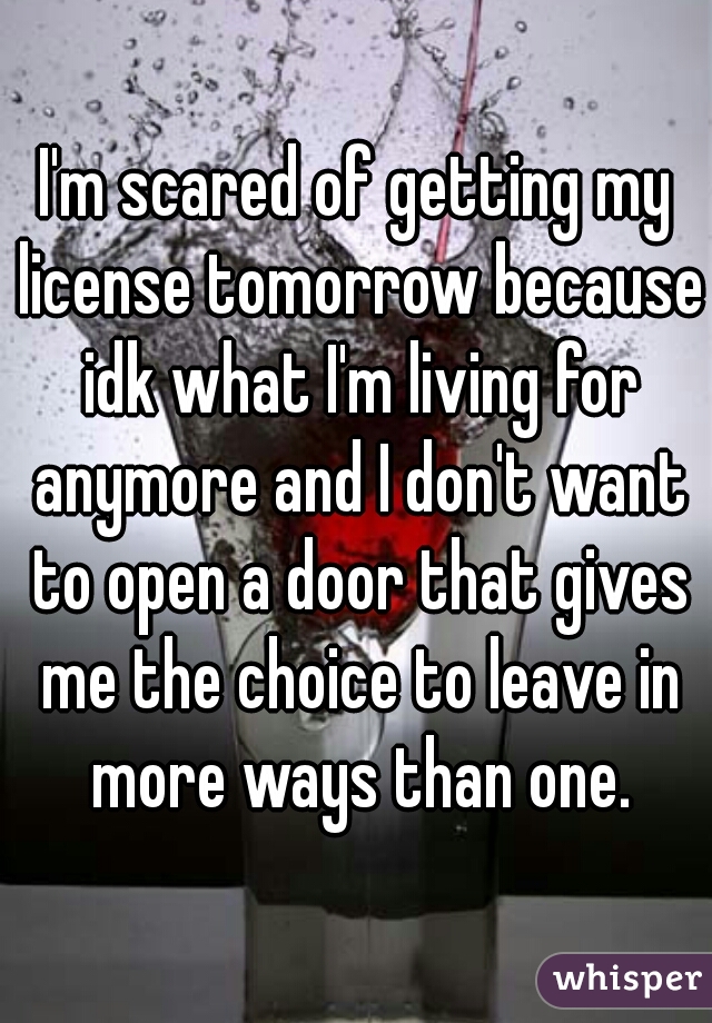 I'm scared of getting my license tomorrow because idk what I'm living for anymore and I don't want to open a door that gives me the choice to leave in more ways than one.