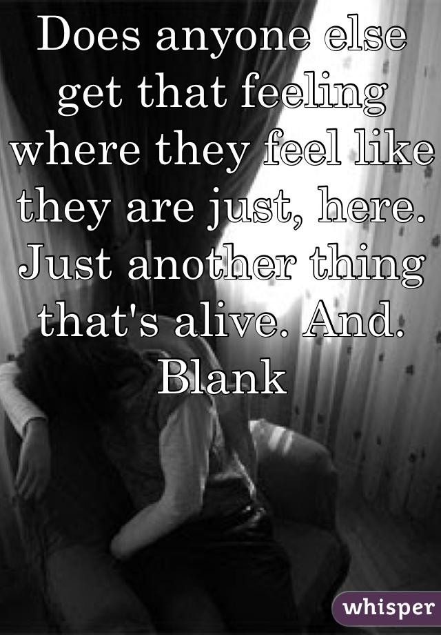 Does anyone else get that feeling where they feel like they are just, here. Just another thing that's alive. And. Blank