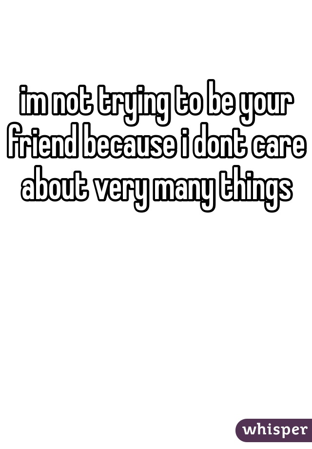 im not trying to be your friend because i dont care about very many things