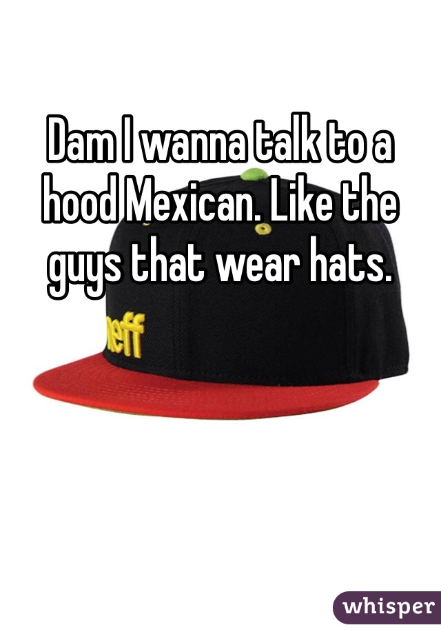 Dam I wanna talk to a hood Mexican. Like the guys that wear hats.