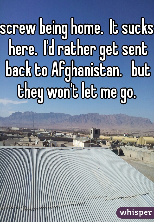 screw being home.  It sucks here.  I'd rather get sent back to Afghanistan.   but they won't let me go. 