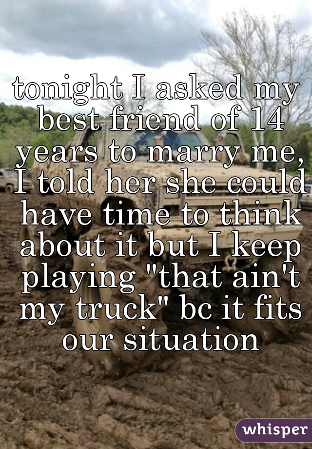 tonight I asked my best friend of 14 years to marry me, I told her she could have time to think about it but I keep playing "that ain't my truck" bc it fits our situation