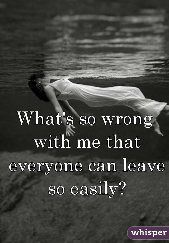 What's so wrong with me that everyone can leave so easily?