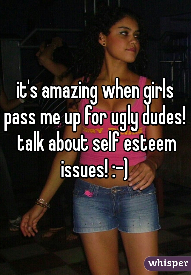 it's amazing when girls pass me up for ugly dudes!  talk about self esteem issues! :-) 