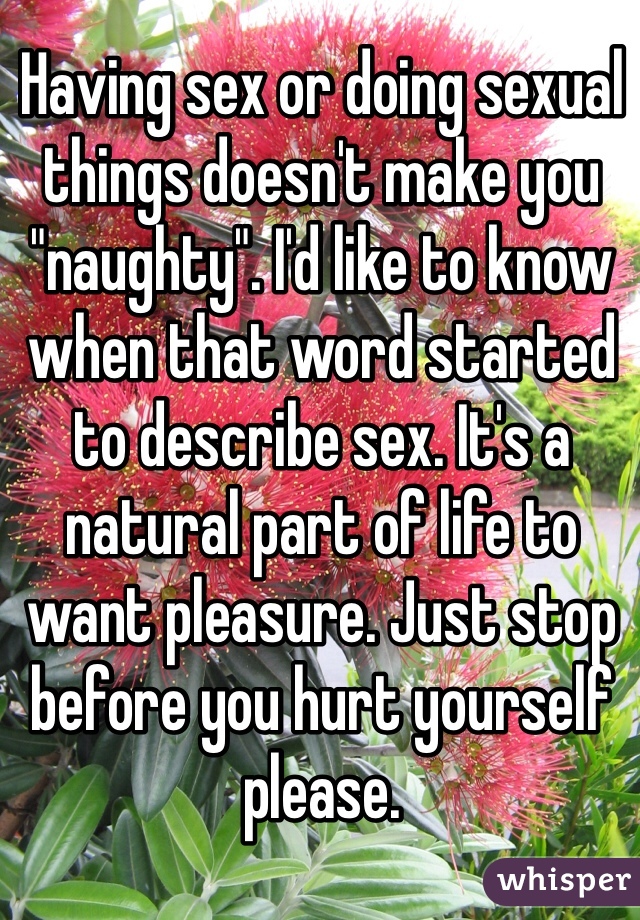 Having sex or doing sexual things doesn't make you "naughty". I'd like to know when that word started to describe sex. It's a natural part of life to want pleasure. Just stop before you hurt yourself please.