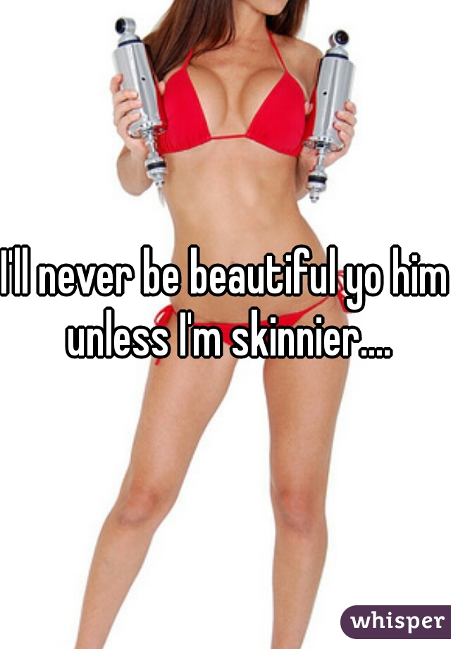 I'll never be beautiful yo him unless I'm skinnier....