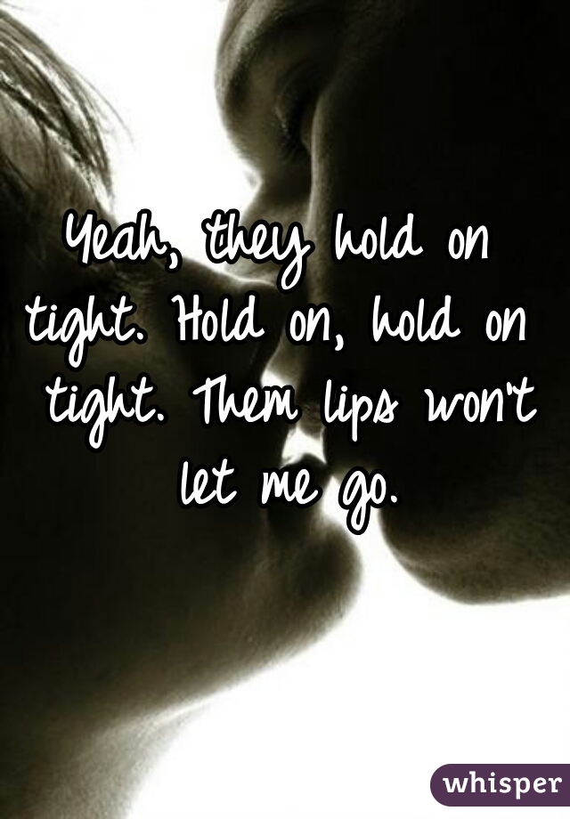 Yeah, they hold on
tight. Hold on, hold on tight. Them lips won’t let me go.
