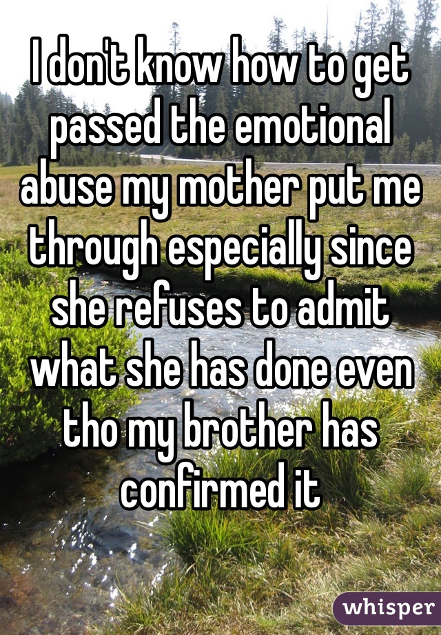 I don't know how to get passed the emotional abuse my mother put me through especially since she refuses to admit what she has done even tho my brother has confirmed it 