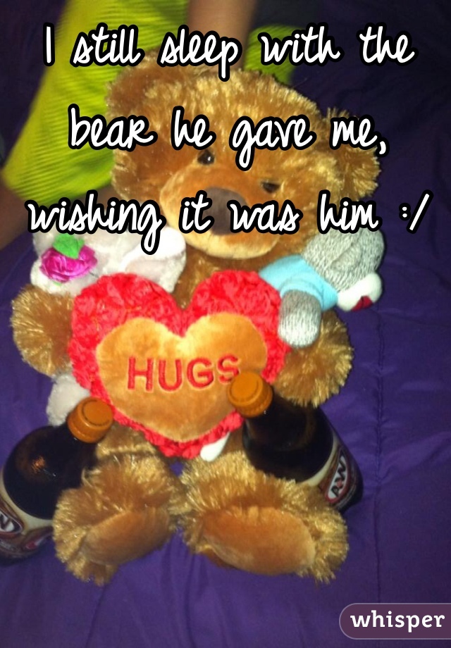 I still sleep with the bear he gave me, wishing it was him :/
