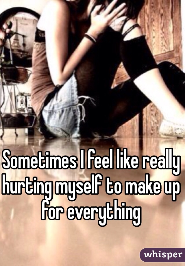 Sometimes I feel like really hurting myself to make up for everything 