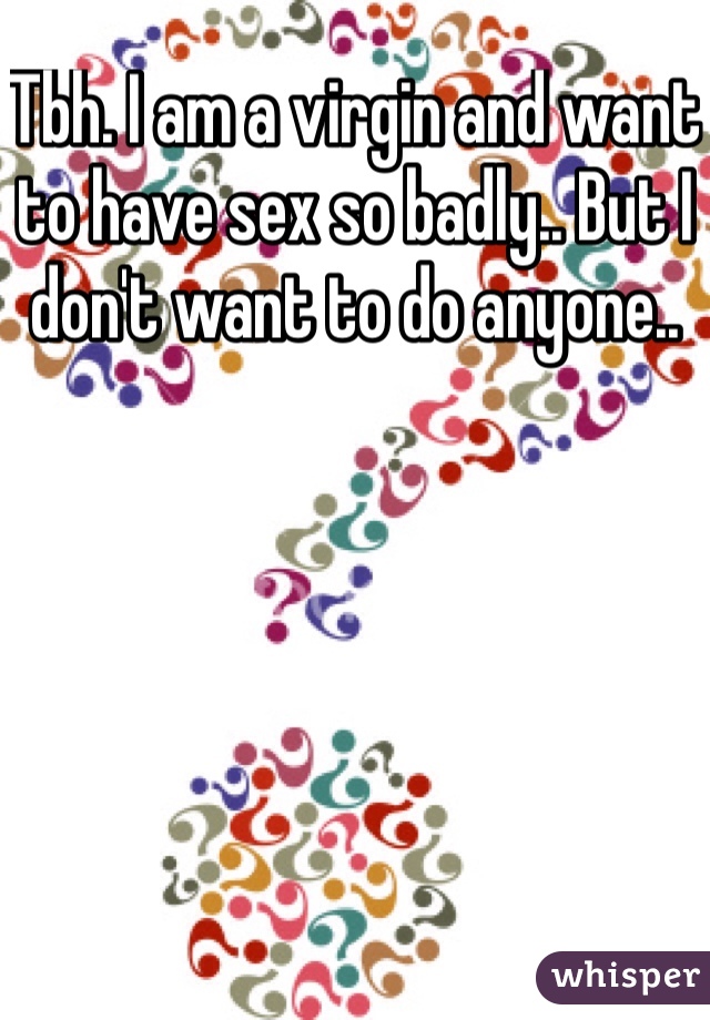 Tbh. I am a virgin and want to have sex so badly.. But I don't want to do anyone..