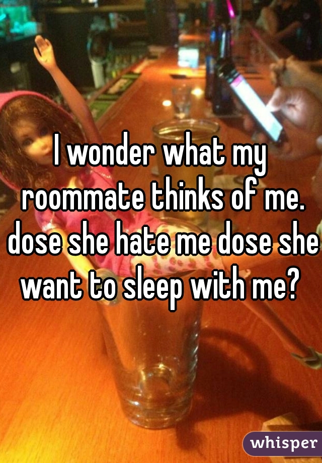 I wonder what my roommate thinks of me. dose she hate me dose she want to sleep with me? 