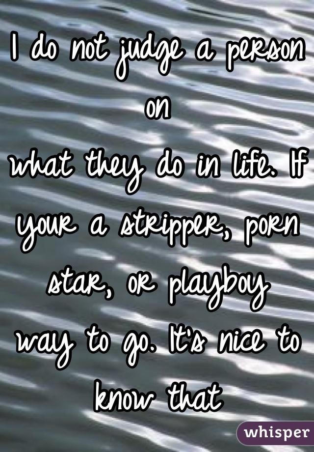 I do not judge a person on 
what they do in life. If your a stripper, porn star, or playboy 
way to go. It's nice to know that
there a people out there that have
body's they are proud to show off
