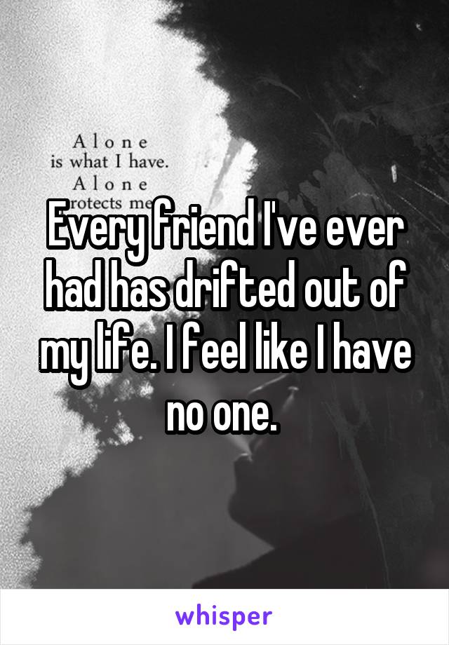 Every friend I've ever had has drifted out of my life. I feel like I have no one. 