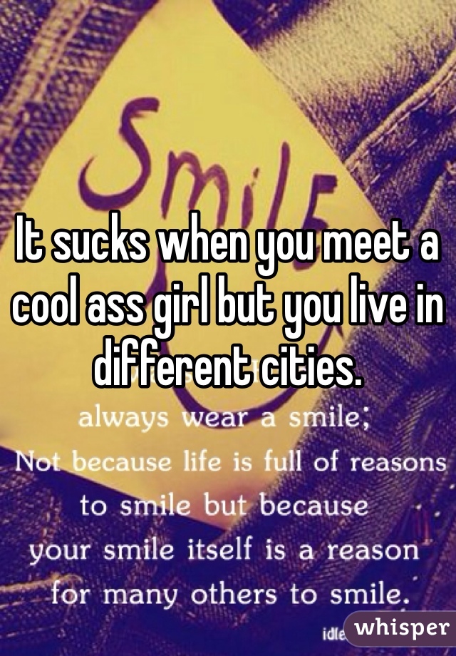It sucks when you meet a cool ass girl but you live in different cities. 