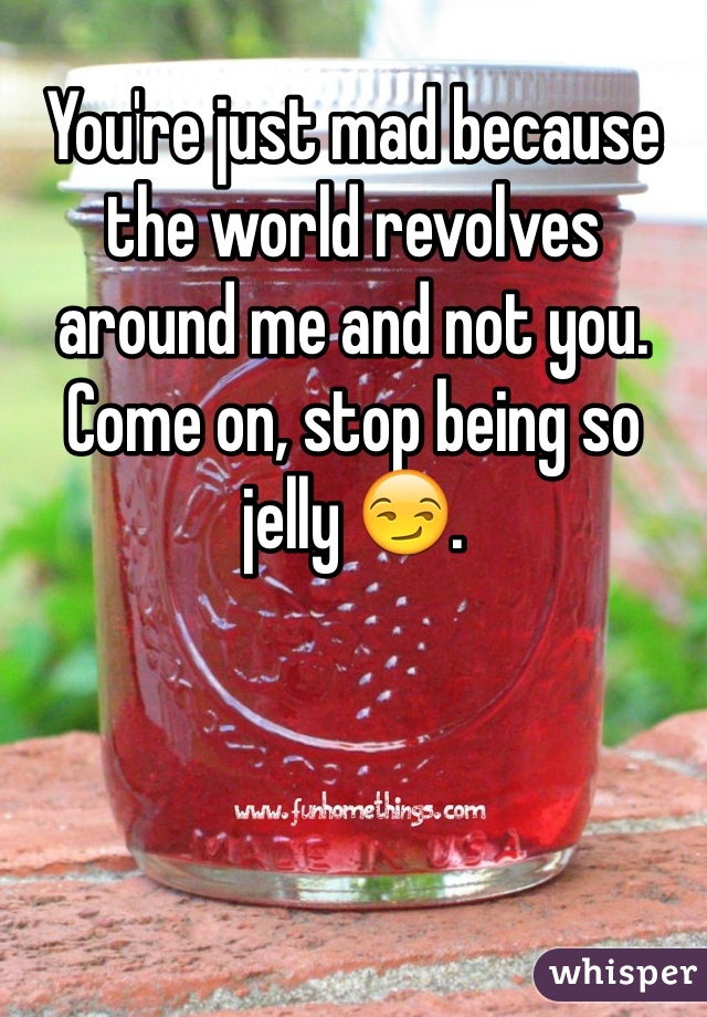 You're just mad because the world revolves around me and not you. Come on, stop being so jelly 😏.