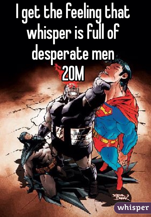 I get the feeling that whisper is full of desperate men 
20M