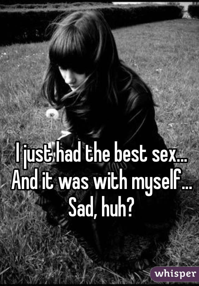 I just had the best sex... And it was with myself... Sad, huh?