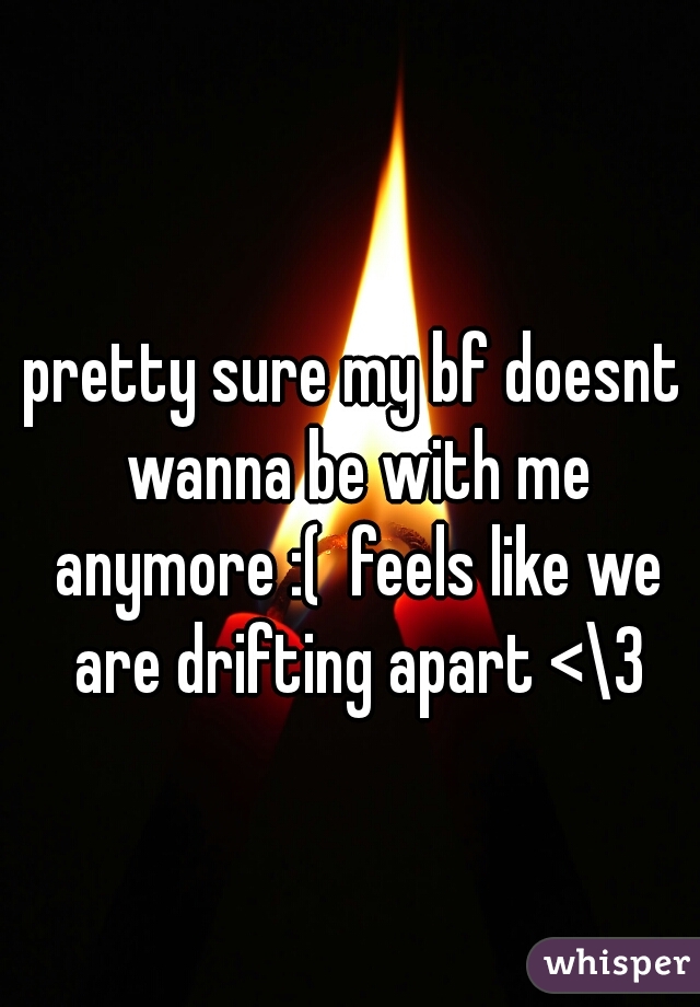 pretty sure my bf doesnt wanna be with me anymore :(  feels like we are drifting apart <\3