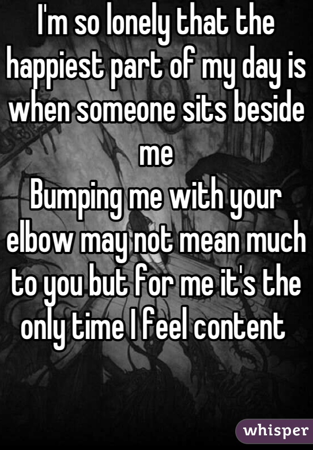 I'm so lonely that the happiest part of my day is when someone sits beside me 
Bumping me with your elbow may not mean much to you but for me it's the only time I feel content 
