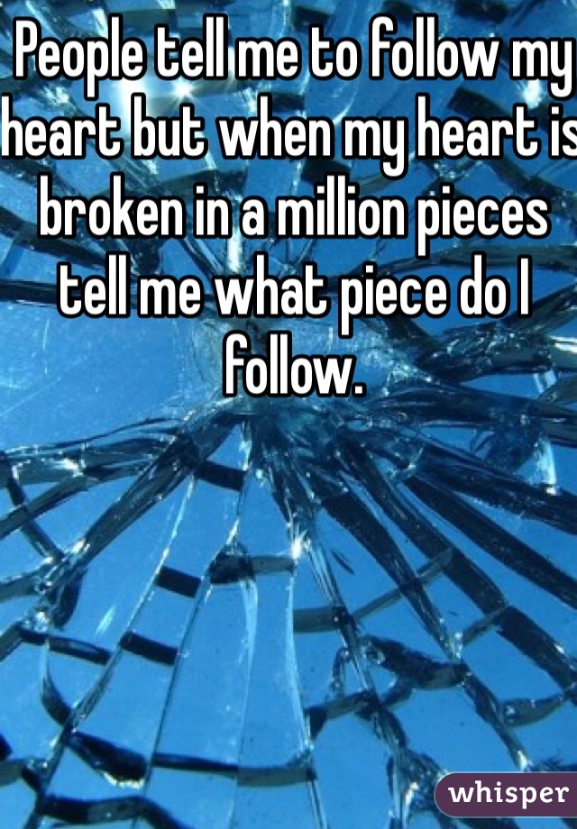 People tell me to follow my heart but when my heart is broken in a million pieces tell me what piece do I follow.