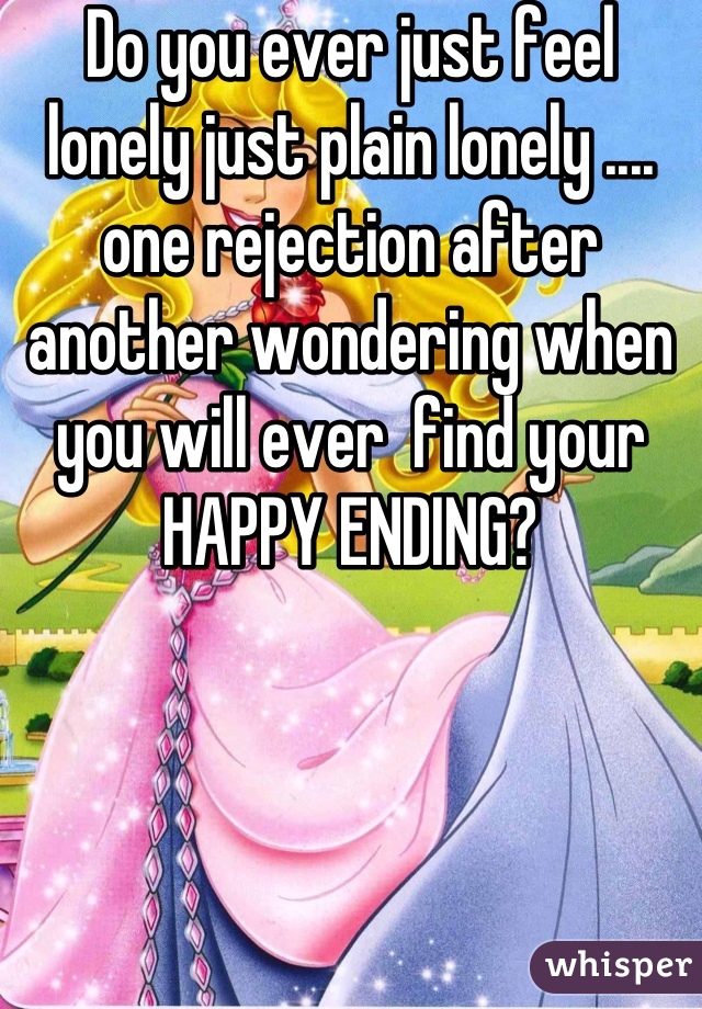 Do you ever just feel lonely just plain lonely ....  one rejection after another wondering when you will ever  find your HAPPY ENDING?