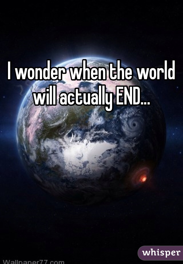 I wonder when the world will actually END...