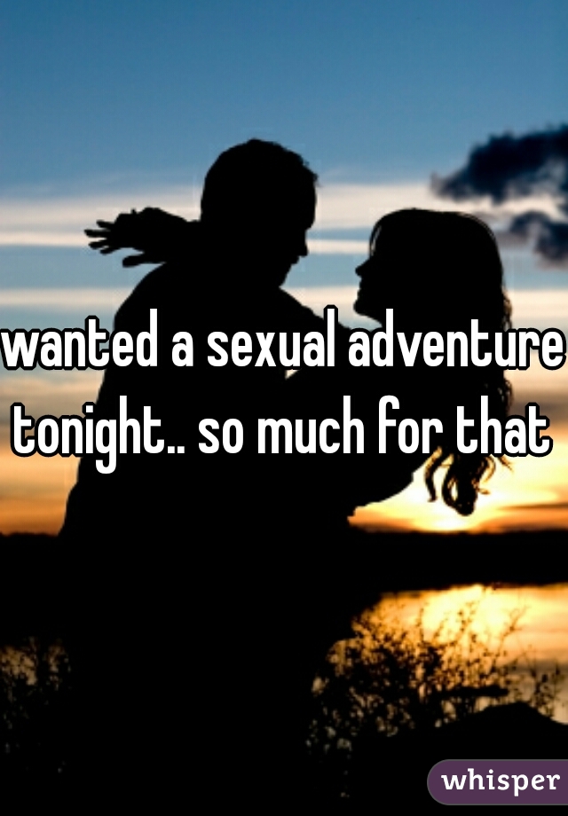 wanted a sexual adventure tonight.. so much for that 