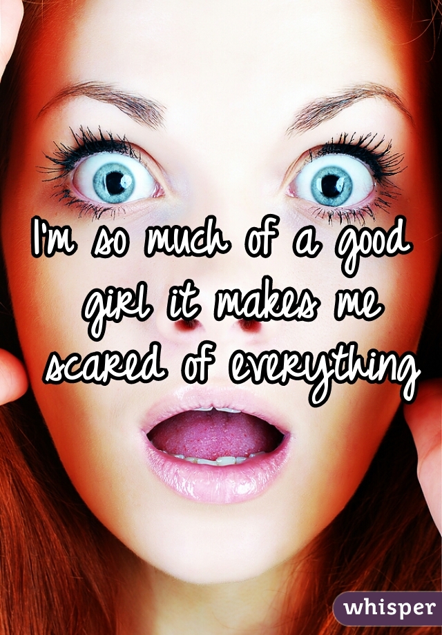 I'm so much of a good girl it makes me scared of everything