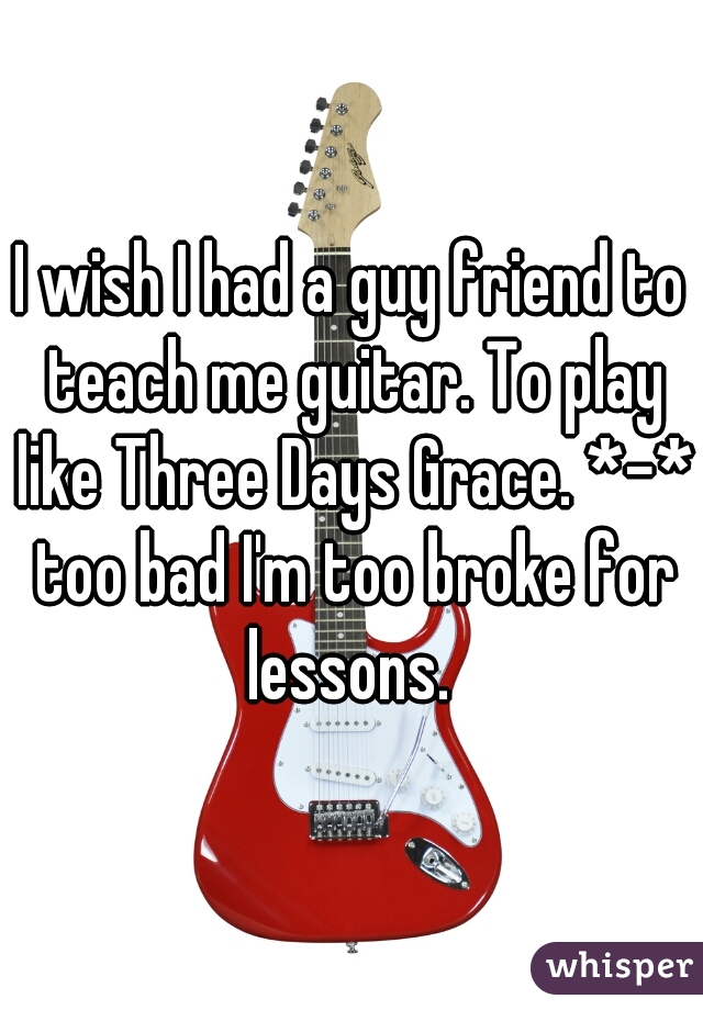 I wish I had a guy friend to teach me guitar. To play like Three Days Grace. *-* too bad I'm too broke for lessons. 