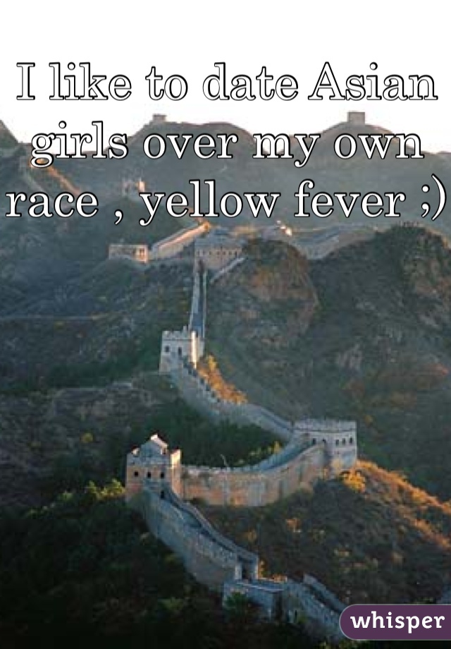 I like to date Asian girls over my own race , yellow fever ;)