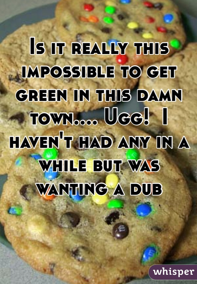 Is it really this impossible to get green in this damn town.... Ugg!  I haven't had any in a while but was wanting a dub 