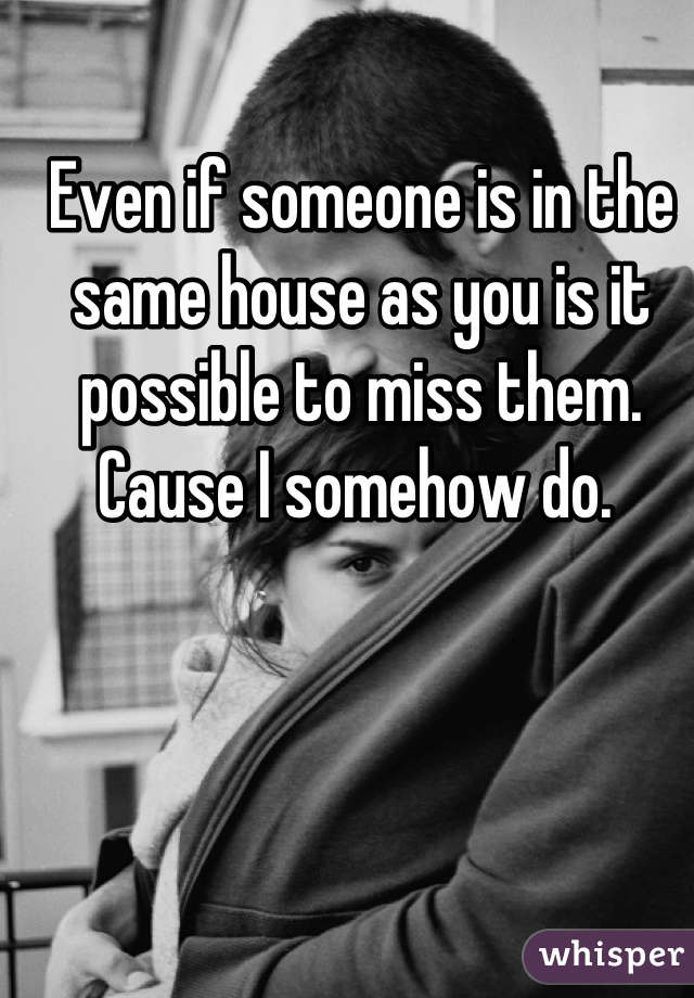 Even if someone is in the same house as you is it possible to miss them. Cause I somehow do. 