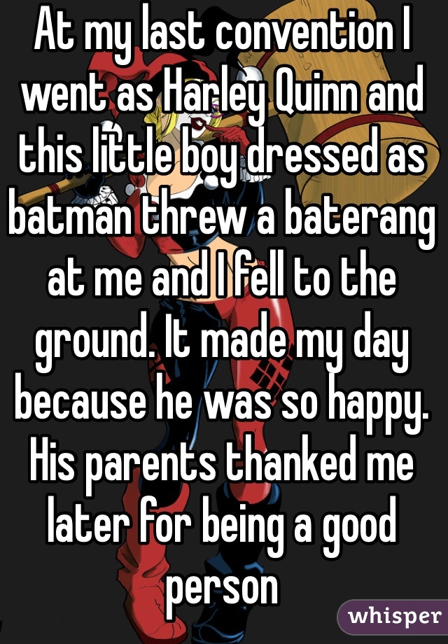 At my last convention I went as Harley Quinn and this little boy dressed as batman threw a baterang at me and I fell to the ground. It made my day because he was so happy. His parents thanked me later for being a good person