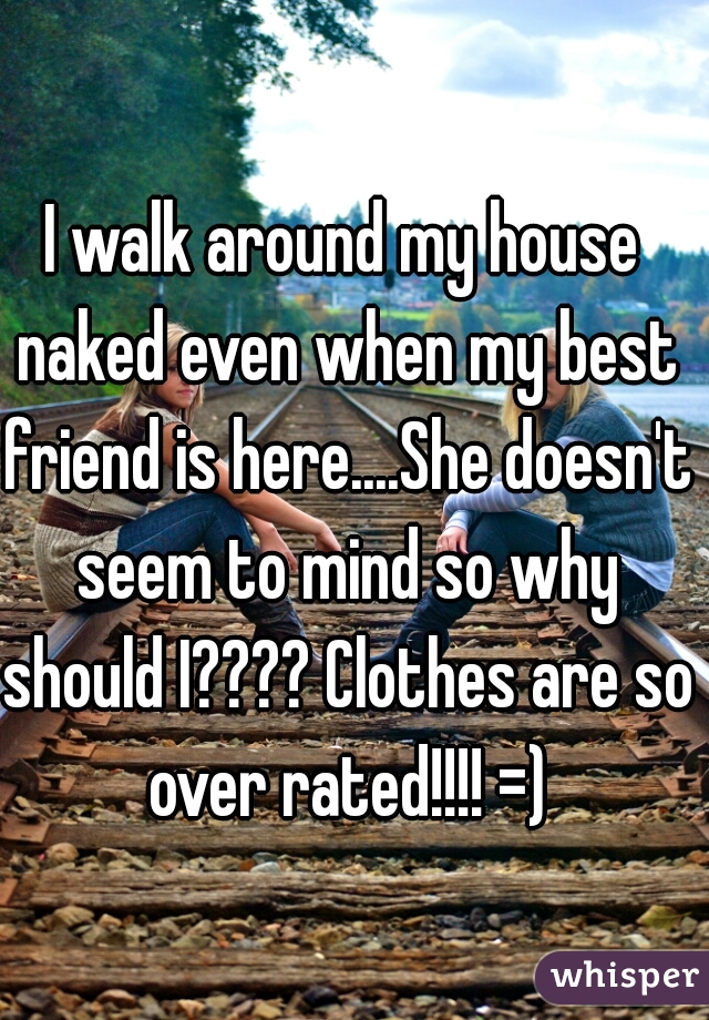 I walk around my house naked even when my best friend is here....She doesn't seem to mind so why should I???? Clothes are so over rated!!!! =)