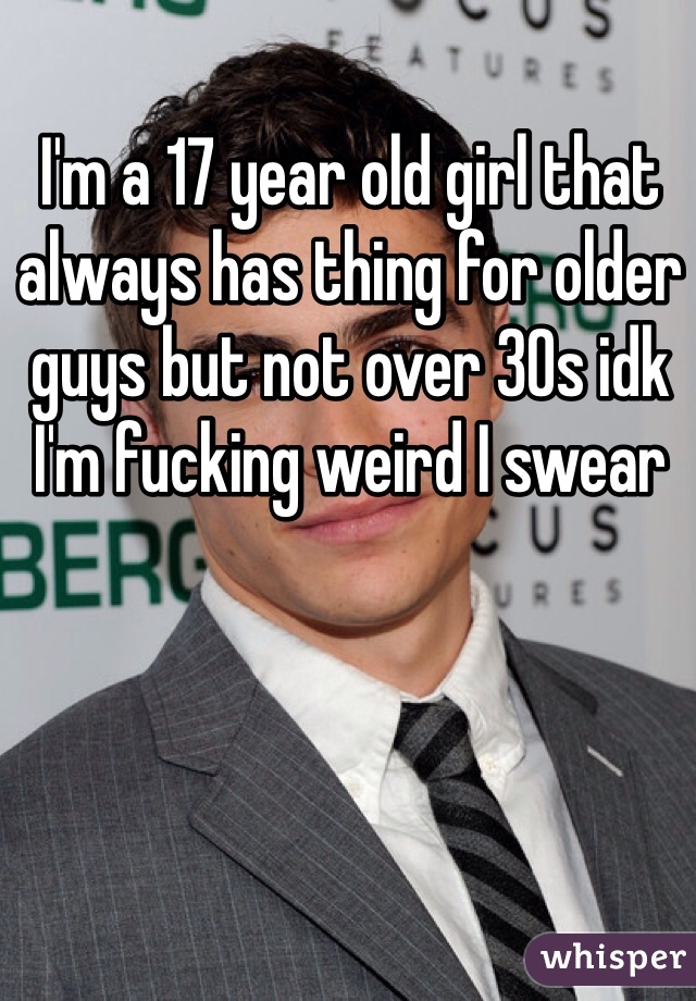 I'm a 17 year old girl that always has thing for older guys but not over 30s idk I'm fucking weird I swear