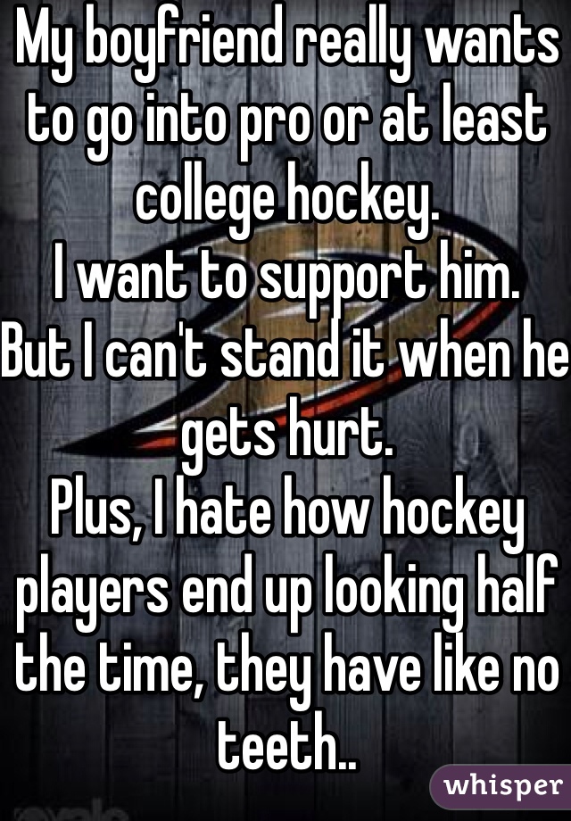 My boyfriend really wants to go into pro or at least college hockey.
I want to support him.
But I can't stand it when he gets hurt.
Plus, I hate how hockey players end up looking half the time, they have like no teeth..