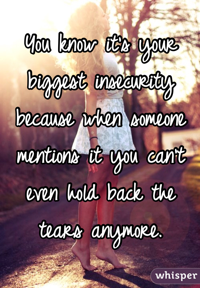 You know it's your biggest insecurity because when someone mentions it you can't even hold back the tears anymore. 