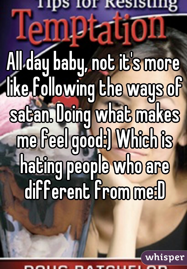 All day baby, not it's more like following the ways of satan. Doing what makes me feel good:) Which is hating people who are different from me:D