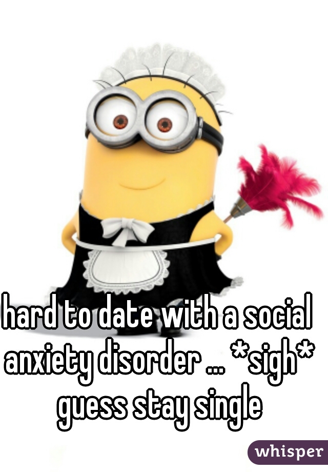 hard to date with a social anxiety disorder ... *sigh* guess stay single