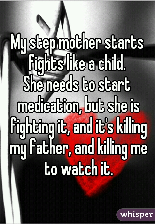 My step mother starts fights like a child. 
She needs to start medication, but she is fighting it, and it's killing my father, and killing me to watch it.