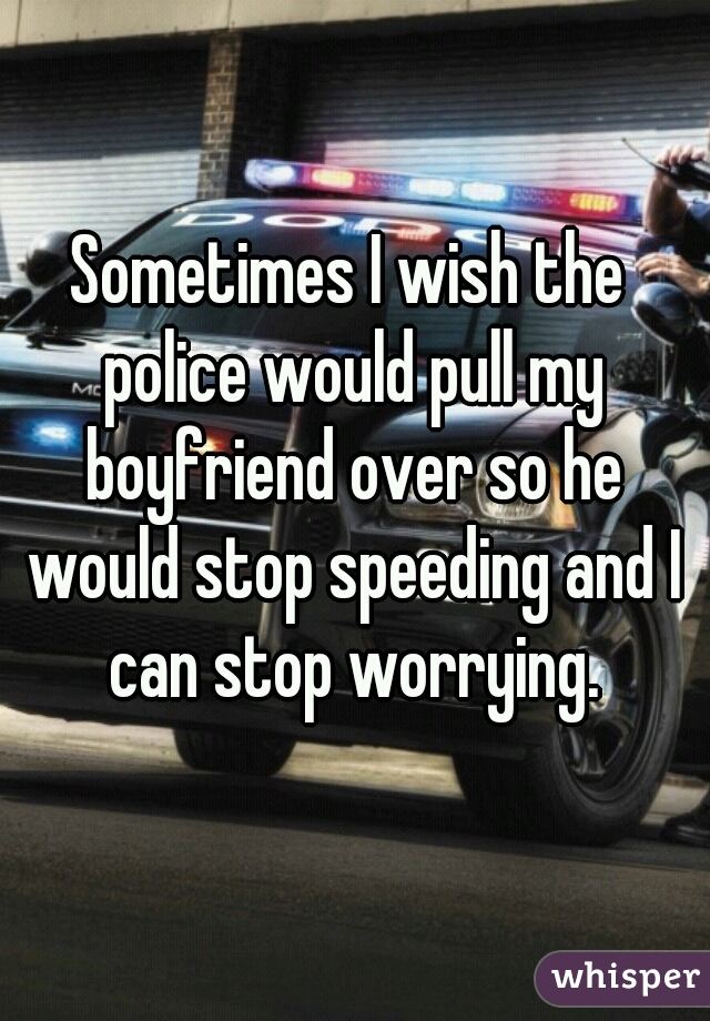 Sometimes I wish the police would pull my boyfriend over so he would stop speeding and I can stop worrying.