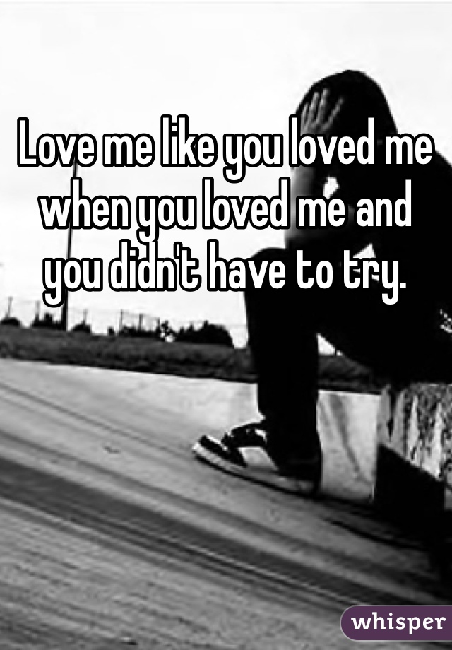 Love me like you loved me when you loved me and you didn't have to try.