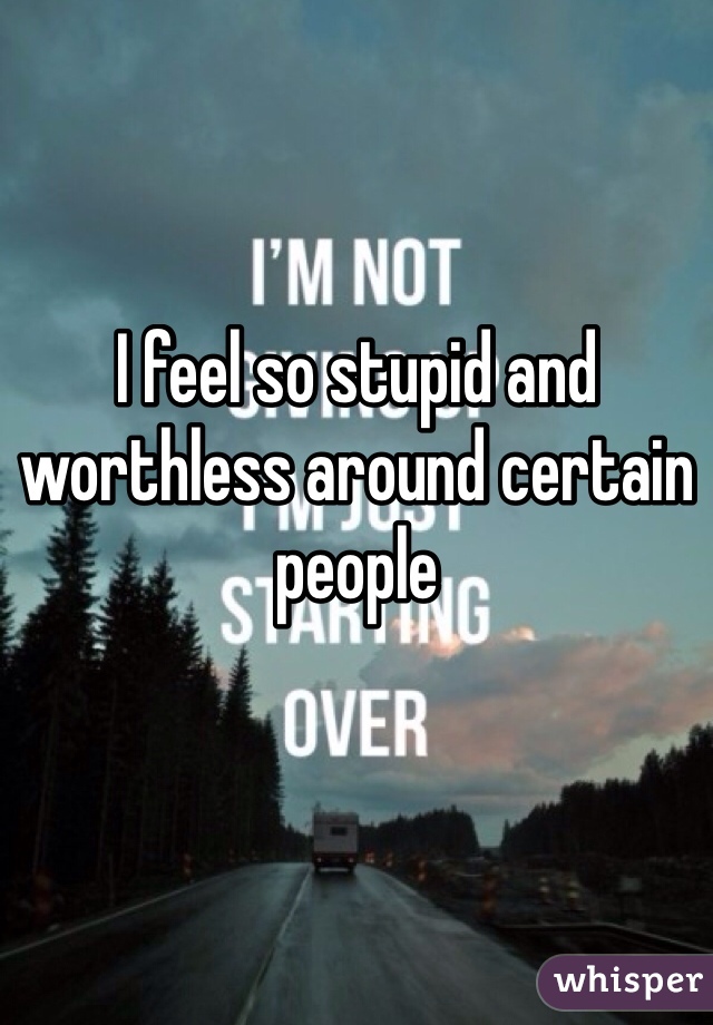 I feel so stupid and worthless around certain people 