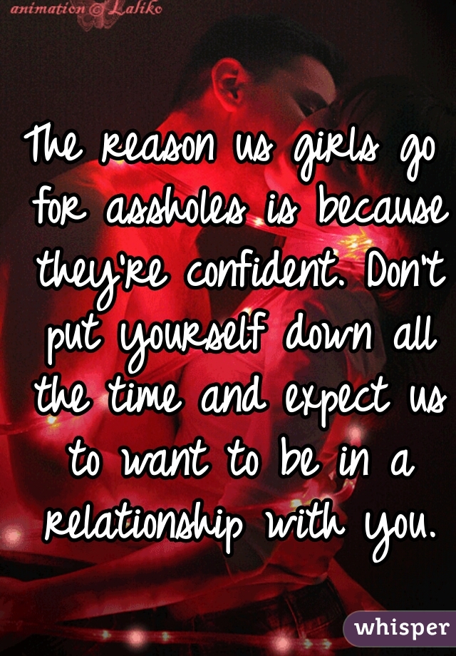 The reason us girls go for assholes is because they're confident. Don't put yourself down all the time and expect us to want to be in a relationship with you.