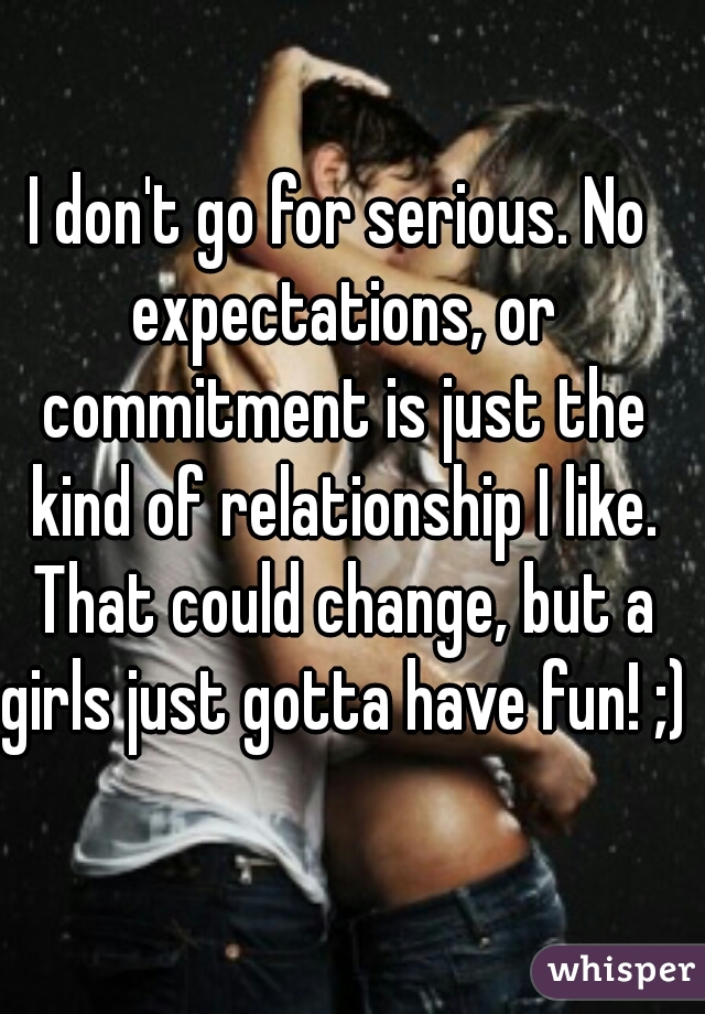 I don't go for serious. No expectations, or commitment is just the kind of relationship I like. That could change, but a girls just gotta have fun! ;)
 