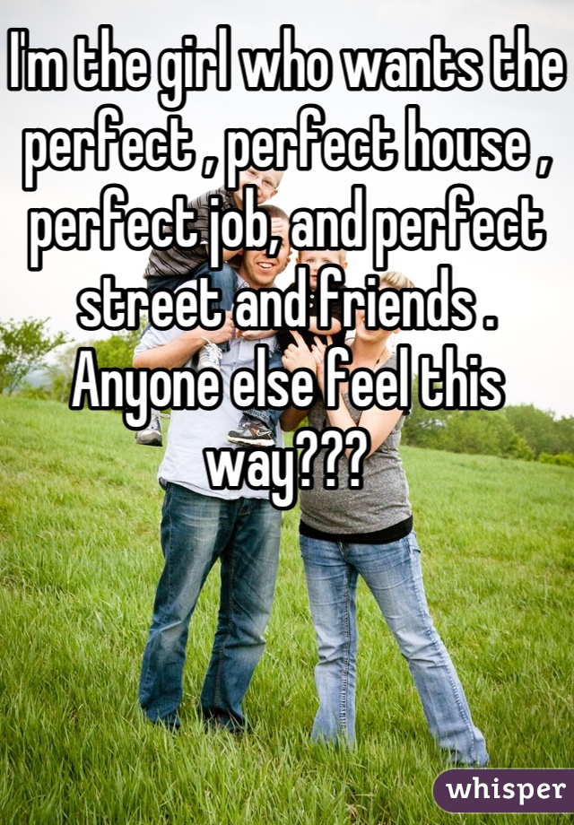 I'm the girl who wants the perfect , perfect house , perfect job, and perfect street and friends . Anyone else feel this way???