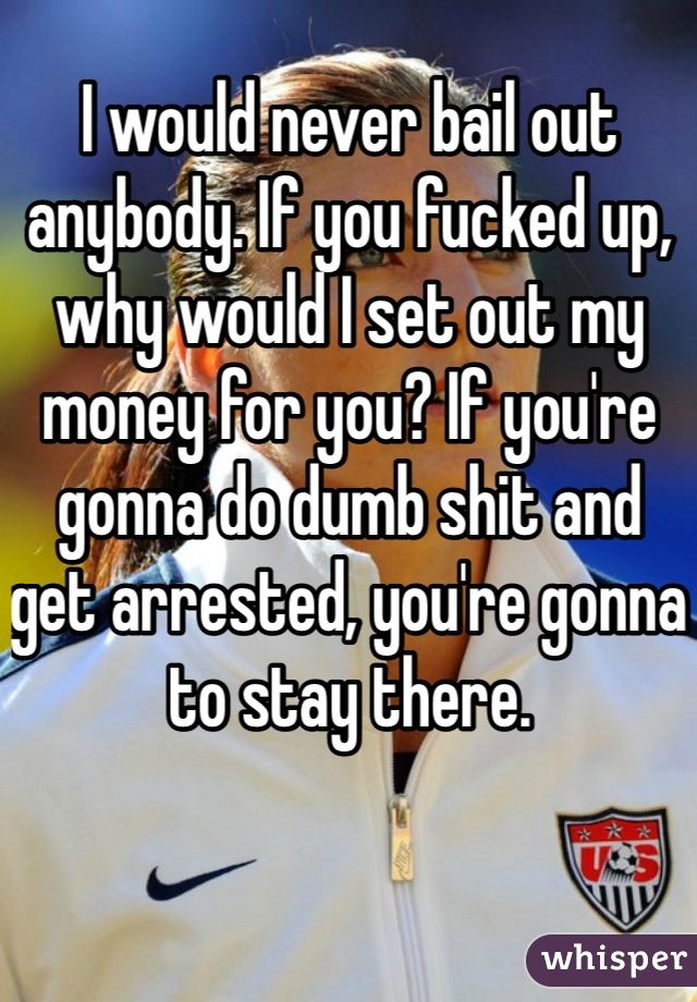 I would never bail out anybody. If you fucked up, why would I set out my money for you? If you're gonna do dumb shit and get arrested, you're gonna to stay there.