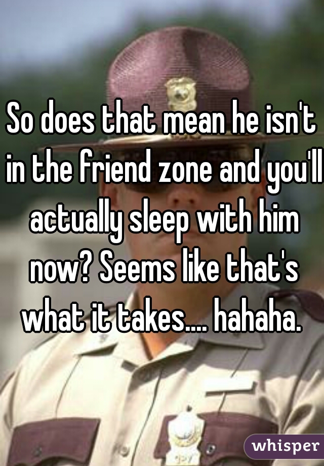 So does that mean he isn't in the friend zone and you'll actually sleep with him now? Seems like that's what it takes.... hahaha. 