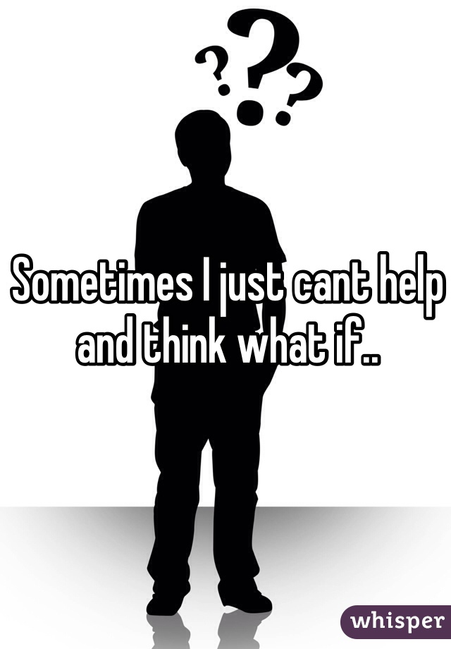 Sometimes I just cant help and think what if..